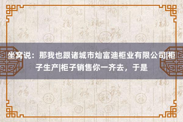 坐窝说:那我也跟诸城市灿富迪柜业有限公司|柜子生产|柜子销售你一齐去,于是