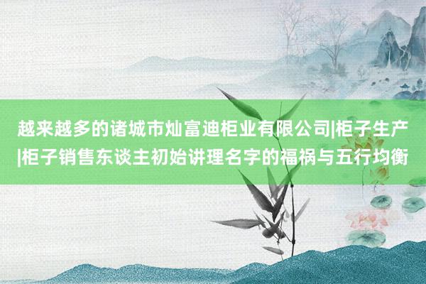越来越多的诸城市灿富迪柜业有限公司|柜子生产|柜子销售东谈主初始讲理名字的福祸与五行均衡