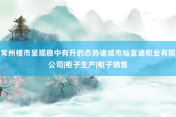常州楼市呈现稳中有升的态势诸城市灿富迪柜业有限公司|柜子生产|柜子销售