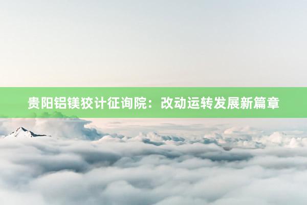 贵阳铝镁狡计征询院：改动运转发展新篇章